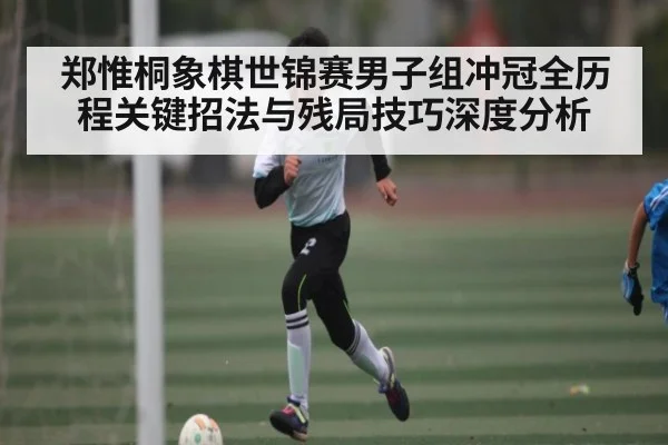 郑惟桐象棋世锦赛男子组冲冠全历程关键招法与残局技巧深度分析 - XK ESPORT